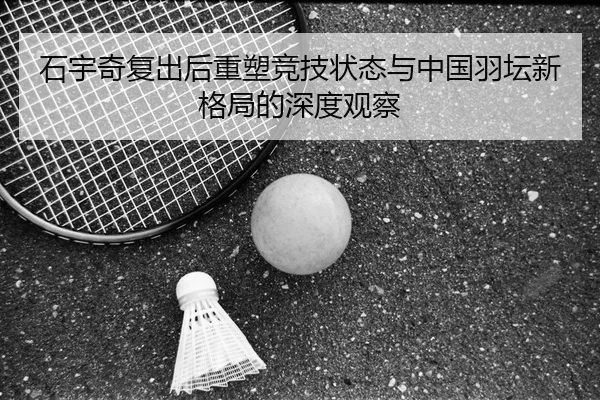 石宇奇复出后重塑竞技状态与中国羽坛新格局的深度观察