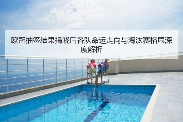 欧冠抽签结果揭晓后各队命运走向与淘汰赛格局深度解析