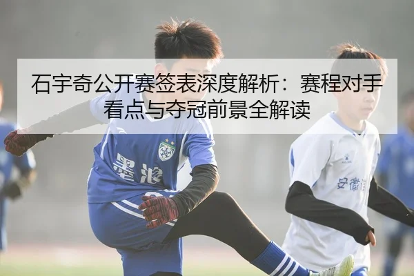 石宇奇公开赛签表深度解析：赛程对手看点与夺冠前景全解读