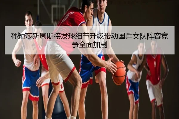 孙颖莎新周期接发球细节升级带动国乒女队阵容竞争全面加剧