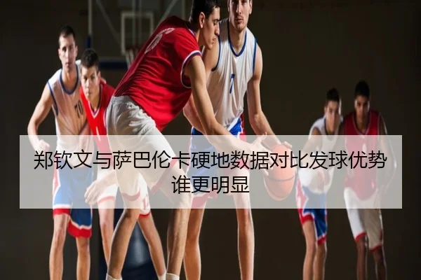 郑钦文与萨巴伦卡硬地数据对比发球优势谁更明显