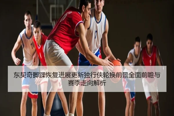 东契奇脚踝恢复进展更新独行侠轮换前景全面前瞻与赛季走向解析